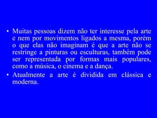 Muitas pessoas dizem não ter interesse pela arte e nem por movimentos ligados a mesma, porém o que elas não imaginam é que a arte não se restringe a pinturas ou esculturas, também pode ser representada por formas mais populares, como a música, o cinema e a dança. Atualmente a arte é dividida em clássica e moderna. 