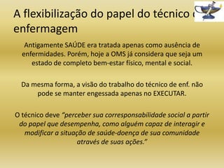 A flexibilização do papel do técnico de
enfermagem
Antigamente SAÚDE era tratada apenas como ausência de
enfermidades. Porém, hoje a OMS já considera que seja um
estado de completo bem-estar físico, mental e social.
Da mesma forma, a visão do trabalho do técnico de enf. não
pode se manter engessada apenas no EXECUTAR.
O técnico deve “perceber sua corresponsabilidade social a partir
do papel que desempenha, como alguém capaz de interagir e
modificar a situação de saúde-doença de sua comunidade
através de suas ações.”

 