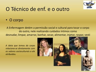 O Técnico de enf. e o outro
• O corpo
A Enfermagem detém a permissão social e cultural para tocar o corpo
do outro, nele realizando cuidados íntimos como
desnudar, limpar, amarrar, banhar, secar, alimentar, injetar, raspar, vesti
r, etc.
A ideia que temos do corpo
relaciona-se diretamente com
os valores socioculturais a ele
atribuídos.

 