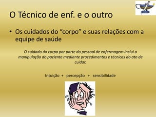 O Técnico de enf. e o outro
• Os cuidados do “corpo” e suas relações com a
equipe de saúde
O cuidado do corpo por parte do pessoal de enfermagem inclui a
manipulação do paciente mediante procedimentos e técnicas do ato de
cuidar.

Intuição + percepção + sensibilidade

 