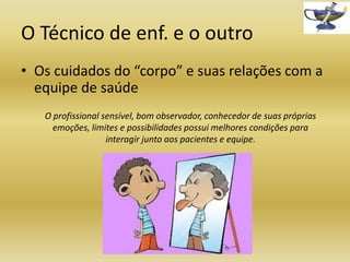 O Técnico de enf. e o outro
• Os cuidados do “corpo” e suas relações com a
equipe de saúde
O profissional sensível, bom observador, conhecedor de suas próprias
emoções, limites e possibilidades possui melhores condições para
interagir junto aos pacientes e equipe.

 