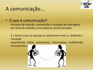 A comunicação...
• O que é comunicação?
Processo de emissão, transmissão e recepção de mensagens
por meio de métodos e/ou sistemas convencionados.
É a forma como as pessoas se relacionam entre si, dividindo e
trocando
experiências, idéias, sentimentos, informações, modificando
mutuamente a sociedade onde estão inseridas.

 