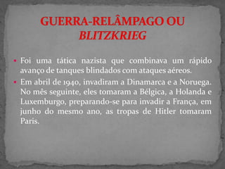  Foi uma tática nazista que combinava um rápido
avanço de tanques blindados com ataques aéreos.
 Em abril de 1940, invadiram a Dinamarca e a Noruega.
No mês seguinte, eles tomaram a Bélgica, a Holanda e
Luxemburgo, preparando-se para invadir a França, em
junho do mesmo ano, as tropas de Hitler tomaram
Paris.
 