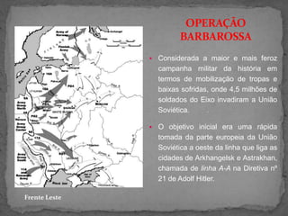  Considerada a maior e mais feroz
campanha militar da história em
termos de mobilização de tropas e
baixas sofridas, onde 4,5 milhões de
soldados do Eixo invadiram a União
Soviética. .
 O objetivo inicial era uma rápida
tomada da parte europeia da União
Soviética a oeste da linha que liga as
cidades de Arkhangelsk e Astrakhan,
chamada de linha A-A na Diretiva nº
21 de Adolf Hitler.
OPERAÇÃO
BARBAROSSA
Frente Leste
 