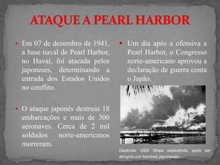  Em 07 de dezembro de 1941,
a base naval de Pearl Harbor,
no Havaí, foi atacada pelos
japoneses, determinando a
entrada dos Estados Unidos
no conflito.
 O ataque japonês destruiu 18
embarcações e mais de 300
aeronaves. Cerca de 2 mil
soldados norte-americanos
morreram.
Destroier USS Shaw explodindo após ser
atingido por bombas japonesas.
 Um dia após a ofensiva a
Pearl Harbor, o Congresso
norte-americano aprovou a
declaração de guerra conta
o Japão.
 