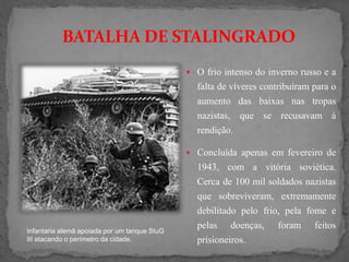 BATALHA DE STALINGRADO
 O frio intenso do inverno russo e a
falta de víveres contribuíram para o
aumento das baixas nas tropas
nazistas, que se recusavam à
rendição.
 Concluída apenas em fevereiro de
1943, com a vitória soviética.
Cerca de 100 mil soldados nazistas
que sobreviveram, extremamente
debilitado pelo frio, pela fome e
pelas doenças, foram feitos
prisioneiros.
Infantaria alemã apoiada por um tanque StuG
III atacando o perímetro da cidade.
 