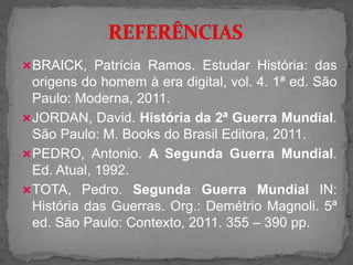 BRAICK, Patrícia Ramos. Estudar História: das
origens do homem à era digital, vol. 4. 1ª ed. São
Paulo: Moderna, 2011.
JORDAN, David. História da 2ª Guerra Mundial.
São Paulo: M. Books do Brasil Editora, 2011.
PEDRO, Antonio. A Segunda Guerra Mundial.
Ed. Atual, 1992.
TOTA, Pedro. Segunda Guerra Mundial IN:
História das Guerras. Org.: Demétrio Magnoli. 5ª
ed. São Paulo: Contexto, 2011. 355 – 390 pp.
 