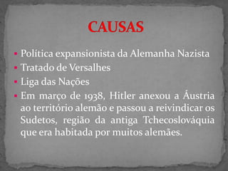  Política expansionista da Alemanha Nazista
 Tratado de Versalhes
 Liga das Nações
 Em março de 1938, Hitler anexou a Áustria
ao território alemão e passou a reivindicar os
Sudetos, região da antiga Tchecoslováquia
que era habitada por muitos alemães.
 