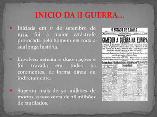 INICIO DA II GUERRA...
 Iniciada em 1º de setembro de
1939, foi a maior catástrofe
provocada pelo homem em toda a
sua longa história.
 Envolveu setenta e duas nações e
foi travada em todos os
continentes, de forma direta ou
indiretamente.
 Superou mais de 50 milhões de
mortos, e teve cerca de 28 milhões
de mutilados.
 
