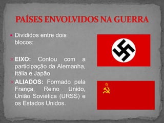  Divididos entre dois
blocos:
EIXO: Contou com a
participação da Alemanha,
Itália e Japão
ALIADOS: Formado pela
França, Reino Unido,
União Soviética (URSS) e
os Estados Unidos.
 