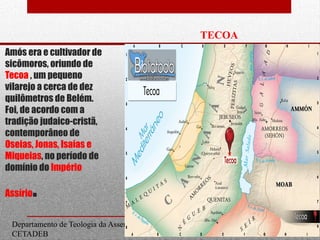 Departamento de Teologia da Assembleia de Deus de Caçapava-SP - Curso Básico
CETADEB
Amós era e cultivador de
sicômoros, oriundo de
Tecoa , um pequeno
vilarejo a cerca de dez
quilômetros de Belém.
Foi, de acordo com a
tradição judaico-cristã,
contemporâneo de
Oseias, Jonas, Isaías e
Miqueias, no período de
domínio do Império
Assírio.
TECOA
Reino do Sul
10
 
