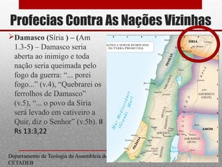 Profecias Contra As Nações Vizinhas
Damasco (Síria ) – (Am
1.3-5) – Damasco seria
aberta ao inimigo e toda
nação seria queimada pelo
fogo da guerra: “... porei
fogo...” (v.4), “Quebrarei os
ferrolhos de Damasco”
(v.5), “... o povo da Síria
será levado em cativeiro a
Quir, diz o Senhor” (v.5b). II
Rs 13:3,22
Departamento de Teologia da Assembleia de Deus de Caçapava-SP - Curso Básico
CETADEB
14
 