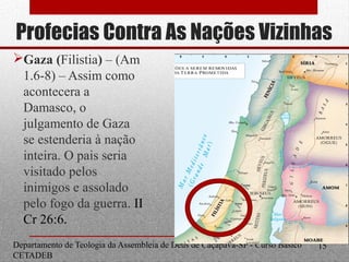 Profecias Contra As Nações Vizinhas
Gaza (Filistia) – (Am
1.6-8) – Assim como
acontecera a
Damasco, o
julgamento de Gaza
se estenderia à nação
inteira. O pais seria
visitado pelos
inimigos e assolado
pelo fogo da guerra. II
Cr 26:6.
Departamento de Teologia da Assembleia de Deus de Caçapava-SP - Curso Básico
CETADEB
15
 