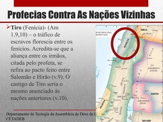 Profecias Contra As Nações Vizinhas
Tiro (Fenícia)- (Am
1.9,10) – o tráfico de
escravos florescia entre os
fenícios. Acredita-se que a
aliança entre os irmãos,
citada pelo profeta, se
refira ao pacto feito entre
Salomão e Hirão (v.9). O
castigo de Tiro seria o
mesmo anunciado às
nações anteriores (v.10).
Departamento de Teologia da Assembleia de Deus de Caçapava-SP - Curso Básico
CETADEB
16
 