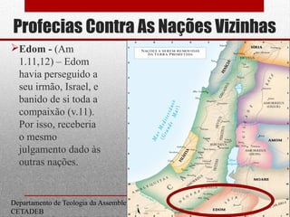 Profecias Contra As Nações Vizinhas
Edom - (Am
1.11,12) – Edom
havia perseguido a
seu irmão, Israel, e
banido de si toda a
compaixão (v.11).
Por isso, receberia
o mesmo
julgamento dado às
outras nações.
Departamento de Teologia da Assembleia de Deus de Caçapava-SP - Curso Básico
CETADEB
17
 