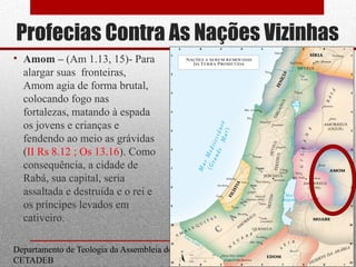 Profecias Contra As Nações Vizinhas
• Amom – (Am 1.13, 15)- Para
alargar suas fronteiras,
Amom agia de forma brutal,
colocando fogo nas
fortalezas, matando à espada
os jovens e crianças e
fendendo ao meio as grávidas
(II Rs 8.12 ; Os 13.16). Como
consequência, a cidade de
Rabá, sua capital, seria
assaltada e destruída e o rei e
os príncipes levados em
cativeiro.
Departamento de Teologia da Assembleia de Deus de Caçapava-SP - Curso Básico
CETADEB
18
 