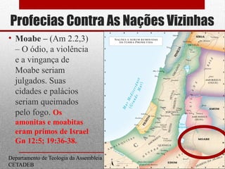 Profecias Contra As Nações Vizinhas
• Moabe – (Am 2.2,3)
– O ódio, a violência
e a vingança de
Moabe seriam
julgados. Suas
cidades e palácios
seriam queimados
pelo fogo. Os
amonitas e moabitas
eram primos de Israel
Gn 12:5; 19:36-38.
Departamento de Teologia da Assembleia de Deus de Caçapava-SP - Curso Básico
CETADEB
19
 