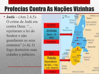Profecias Contra As Nações Vizinhas
• Judá – (Am 2.4,5)-
O crime de Judá era
contra Deus: “...
rejeitaram a lei do
Senhor e não
guardaram os seus
estatutos” (v.4). O
fogo destruiria suas
cidades e palácios.
20
 