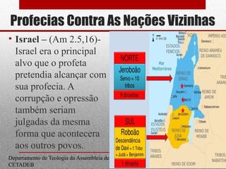 Profecias Contra As Nações Vizinhas
• Israel – (Am 2.5,16)-
Israel era o principal
alvo que o profeta
pretendia alcançar com
sua profecia. A
corrupção e opressão
também seriam
julgadas da mesma
forma que acontecera
aos outros povos.
Departamento de Teologia da Assembleia de Deus de Caçapava-SP - Curso Básico
CETADEB
21
 