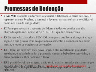 Promessas de Redenção
• 9 Am 9:11 Naquele dia tornarei a levantar o tabernáculo caído de Davi, e
repararei as suas brechas, e tornarei a levantar as suas ruínas, e o edificarei
como nos dias da antiguidade;
• 12 Para que possuam o restante de Edom, e todos os gentios que são
chamados pelo meu nome, diz o SENHOR, que faz essas coisas.
• 13 Eis que vêm dias, diz o SENHOR, em que o que lavra alcançará ao que
sega, e o que pisa as uvas ao que lança a semente; e os montes destilarão
mosto, e todos os outeiros se derreterão.
• 14 E trarei do cativeiro meu povo Israel, e eles reedificarão as cidades
assoladas, e nelas habitarão, e plantarão vinhas, e beberão o seu vinho, e
farão pomares, e lhes comerão o fruto.
• 15 E plantá-los-ei na sua terra, e não serão mais arrancados da sua terra que
lhes dei, diz o SENHOR teu Deus. (ainda não cumpridas totalmente)Departamento de Teologia da Assembleia de Deus de Caçapava-SP - Curso Básico
CETADEB
39
 