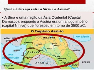 Qual a diferença entre a Síria e a Assíria?
• A Síria é uma nação da Ásia Ocidental (Capital
Damasco), enquanto a Assíria era um antigo império
(capital Nínive) que floresceu em torno de 3500 aC.
Departamento de Teologia da Assembleia de Deus de Caçapava-SP - Curso Básico
CETADEB
4
 