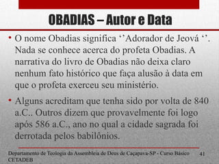 OBADIAS – Autor e Data
• O nome Obadias significa ‘’Adorador de Jeová ‘’.
Nada se conhece acerca do profeta Obadias. A
narrativa do livro de Obadias não deixa claro
nenhum fato histórico que faça alusão à data em
que o profeta exerceu seu ministério.
• Alguns acreditam que tenha sido por volta de 840
a.C.. Outros dizem que provavelmente foi logo
após 586 a.C., ano no qual a cidade sagrada foi
derrotada pelos babilônios.
Departamento de Teologia da Assembleia de Deus de Caçapava-SP - Curso Básico
CETADEB
41
 
