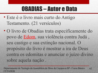 OBADIAS – Autor e Data
• Este é o livro mais curto do Antigo
Testamento. (21 versículos)
• O livro de Obadias trata especificamente do
povo de Edom, sua violência contra Judá ,
seu castigo e sua extinção nacional. O
propósito do livro é mostrar a ira de Deus
contra os edomitas e anunciar o juízo divino
sobre aquela nação .
Departamento de Teologia da Assembleia de Deus de Caçapava-SP - Curso Básico
CETADEB
42
 