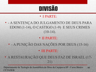 DIVISÃO
Departamento de Teologia da Assembleia de Deus de Caçapava-SP - Curso Básico
CETADEB
46
• I PARTE:
• - A SENTENÇA DO JULGAMENTO DE DEUS PARA
EDOM (1-14), O CASTIGO (1-9) E SEUS CRIMES
(10-14).
• II PARTE:
• - A PUNIÇÃO DAS NAÇÕES POR DEUS (15-16)
• III PARTE:
• A RESTAURAÇÃO QUE DEUS FAZ DE ISRAEL (17-
21)
 
