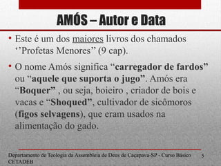 AMÓS – Autor e Data
• Este é um dos maiores livros dos chamados
‘’Profetas Menores’’ (9 cap).
• O nome Amós significa “carregador de fardos”
ou “aquele que suporta o jugo”. Amós era
“Boquer” , ou seja, boieiro , criador de bois e
vacas e “Shoqued”, cultivador de sicômoros
(figos selvagens), que eram usados na
alimentação do gado.
Departamento de Teologia da Assembleia de Deus de Caçapava-SP - Curso Básico
CETADEB
5
 