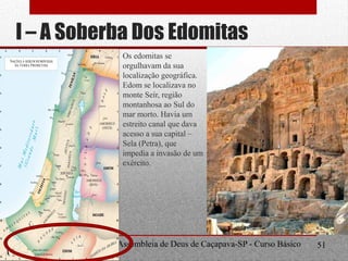 I – A Soberba Dos Edomitas
Os edomitas se
orgulhavam da sua
localização geográfica.
Edom se localizava no
monte Seír, região
montanhosa ao Sul do
mar morto. Havia um
estreito canal que dava
acesso a sua capital –
Sela (Petra), que
impedia a invasão de um
exército.
Departamento de Teologia da Assembleia de Deus de Caçapava-SP - Curso Básico
CETADEB
51
 