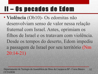 II – Os pecados de Edom
• Violência (Ob10)- Os edomitas não
desenvolviam senso de valor nessa relação
fraternal com Israel. Antes, oprimiam os
filhos de Israel e os tratavam com violência.
Desde os tempos do deserto, Edom impediu
a passagem de Israel por seu território (Nm
20:14-21)
Departamento de Teologia da Assembleia de Deus de Caçapava-SP - Curso Básico
CETADEB
52
 