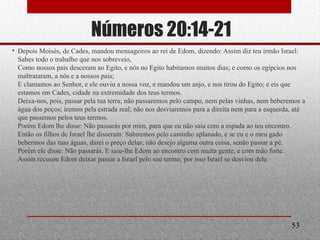 Números 20:14-21
• Depois Moisés, de Cades, mandou mensageiros ao rei de Edom, dizendo: Assim diz teu irmão Israel:
Sabes todo o trabalho que nos sobreveio,
Como nossos pais desceram ao Egito, e nós no Egito habitamos muitos dias; e como os egípcios nos
maltrataram, a nós e a nossos pais;
E clamamos ao Senhor, e ele ouviu a nossa voz, e mandou um anjo, e nos tirou do Egito; e eis que
estamos em Cades, cidade na extremidade dos teus termos.
Deixa-nos, pois, passar pela tua terra; não passaremos pelo campo, nem pelas vinhas, nem beberemos a
água dos poços; iremos pela estrada real; não nos desviaremos para a direita nem para a esquerda, até
que passemos pelos teus termos.
Porém Edom lhe disse: Não passarás por mim, para que eu não saia com a espada ao teu encontro.
Então os filhos de Israel lhe disseram: Subiremos pelo caminho aplanado, e se eu e o meu gado
bebermos das tuas águas, darei o preço delas; não desejo alguma outra coisa, senão passar a pé.
Porém ele disse: Não passarás. E saiu-lhe Edom ao encontro com muita gente, e com mão forte.
Assim recusou Edom deixar passar a Israel pelo seu termo; por isso Israel se desviou dele.
53
 