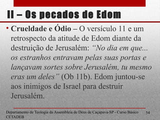 II – Os pecados de Edom
• Crueldade e Ódio – O versículo 11 e um
retrospecto da atitude de Edom diante da
destruição de Jerusalém: “No dia em que...
os estranhos entravam pelas suas portas e
lançavam sortes sobre Jerusalém, tu mesmo
eras um deles” (Ob 11b). Edom juntou-se
aos inimigos de Israel para destruir
Jerusalém.
Departamento de Teologia da Assembleia de Deus de Caçapava-SP - Curso Básico
CETADEB
54
 