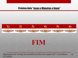Próxima Aula “Jonas e Miquéias e Naum”
1) 2) 3) 4) 5) 6)
C C C C C C
Departamento de Teologia da Assembleia de Deus de Caçapava-SP - Curso Básico
CETADEB
58
FIM
 