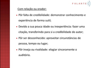 Com relação ou orador:
Pôr falta de credibilidade: demonstrar conhecimento e
experiência de forma sutil;

Devido a sua pouca idade ou inexperiência: fazer uma
citação, transferindo para si a credibilidade do autor;
Pôr ser desconhecido: aproveitar circunstâncias de
pessoa, tempo ou lugar;

Pôr inveja ou rivalidade: elogiar sinceramente o
auditório.
 