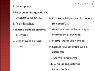 1. Contar piadas.

2.Fazer perguntas quando não
  desejarmos respostas.        6. Criar expectativas que não podem
3. Pedir desculpas.              ser cumpridas.

4.Tomar partido de assuntos    7.Mencionar acontecimentos que
  polêmicos.                     incomodem os ouvintes.

5. Usar chavões ou frases      8. Mostrar-nos muito humilde.
  feitas.                      9. Explicar falta de tempo para a
                                 exposição.

                               10. Ser muito previsível.

                               11. Começar com palavras
                                 inconsistentes.
 