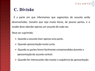 É a parte em que informamos que segmentos do assunto serão
desenvolvidos. Convém que seja muito breve, de poucas partes, e o
orador deve abordar apenas um assunto de cada vez.

Deve ser suprimida:

     Quando o assunto tiver apenas uma parte.

     Quando apresentação muito curta.

     Quando as partes forem facilmente compreendidas durante a
      apresentação do assunto central.

     Quando for interessante não revelar a seqüência da apresentação.
 