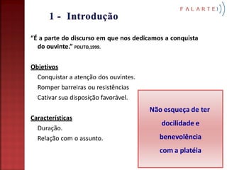 “É a parte do discurso em que nos dedicamos a conquista
  do ouvinte.” POLITO,1999.

Objetivos
  Conquistar a atenção dos ouvintes.
  Romper barreiras ou resistências
  Cativar sua disposição favorável.
                                       Não esqueça de ter
Características
                                          docilidade e
  Duração.
  Relação com o assunto.                  benevolência
                                          com a platéia
 