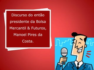 Discurso do então
presidente da Bolsa
Mercantil & Futuros,
  Manoel Pires da
      Costa.
 