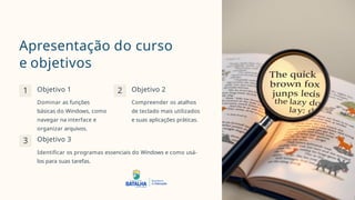 Apresentação do curso
e objetivos
1 2 Objetivo 2
Compreender os atalhos
de teclado mais utilizados
e suas aplicações práticas.
3
Objetivo 1
Dominar as funções
básicas do Windows, como
navegar na interface e
organizar arquivos.
Objetivo 3
Identificar os programas essenciais do Windows e como usá-
los para suas tarefas.
 