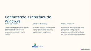Conhecendo a interface do
Windows
Barra de Tarefas
Localizada na parte inferior da tela,
a barra de tarefas mostra os
programas abertos e o menu
"Iniciar".
Área de Trabalho
O espaço principal da tela, onde
você pode visualizar arquivos,
pastas e abrir programas.
Menu "Iniciar"
O ponto de acesso principal para
programas, configurações e
arquivos, normalmente localizado
no canto inferior esquerdo da tela.
 