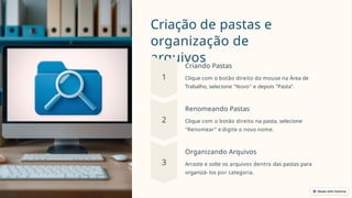 Criação de pastas e
organização de
arquivos
Criando Pastas
Clique com o botão direito do mouse na Área de
Trabalho, selecione "Novo" e depois "Pasta".
Renomeando Pastas
Clique com o botão direito na pasta, selecione
"Renomear" e digite o novo nome.
Organizando Arquivos
Arraste e solte os arquivos dentro das pastas para
organizá- los por categoria.
 