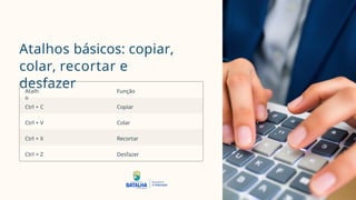 Atalhos básicos: copiar,
colar, recortar e
desfazer
Atalh
o
Função
Ctrl + C Copiar
Ctrl + V Colar
Ctrl + X Recortar
Ctrl + Z Desfazer
 