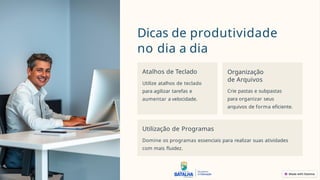 Dicas de produtividade
no dia a dia
Atalhos de Teclado
Utilize atalhos de teclado
para agilizar tarefas e
aumentar a velocidade.
Organização
de Arquivos
Crie pastas e subpastas
para organizar seus
arquivos de forma eficiente.
Utilização de Programas
Domine os programas essenciais para realizar suas atividades
com mais fluidez.
 