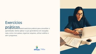 Exercícios
práticos
Ao longo do Curso, haverá exercícios práticos para consolidar o
aprendizado. Vamos aplicar o que aprendemos em situações
reais, como criar pastas, organizar arquivos, utilizar atalhos e
abrir programas.
 
