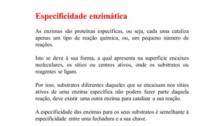 Especificidade enzimática
As enzimas são proteínas específicas, ou seja, cada uma cataliza
apenas um tipo de reação química, ou, um pequeno número de
reações.
Isto se deve à sua forma, a qual apresenta na superfície encaixes
moleculares, os sítios ou centros ativos, onde os substratos ou
reagentes se ligam.
Por isso, substratos diferentes daqueles que se encaixam nos sítios
ativos de uma enzima específica não podem fazer parte daquela
reação, deve existir uma outra enzima para catalisar a sua reação.
A especificidade das enzimas para os seus substratos é semelhante à
especificidade entre uma fechadura e a sua chave.
 