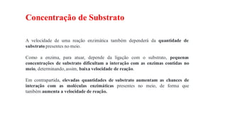 Concentração de Substrato
A velocidade de uma reação enzimática também dependerá da quantidade de
substrato presentes no meio.
Como a enzima, para atuar, depende da ligação com o substrato, pequenas
concentrações de substrato dificultam a interação com as enzimas contidas no
meio, determinando,assim, baixa velocidade de reação.
Em contrapartida, elevadas quantidades de substrato aumentam as chances de
interação com as moléculas enzimáticas presentes no meio, de forma que
também aumenta a velocidade de reação.
 