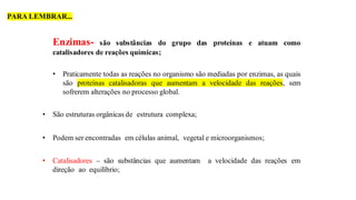 Enzimas- são substâncias do grupo das proteínas e atuam como
catalisadores de reações químicas;
• Praticamente todas as reações no organismo são mediadas por enzimas, as quais
são proteínas catalisadoras que aumentam a velocidade das reações, sem
sofrerem alterações no processo global.
• São estruturas orgânicas de estrutura complexa;
• Podem ser encontradas em células animal, vegetal e microorganismos;
• Catalisadores – são substâncias que aumentam a velocidade das reações em
direção ao equilíbrio;
PARA LEMBRAR...
 