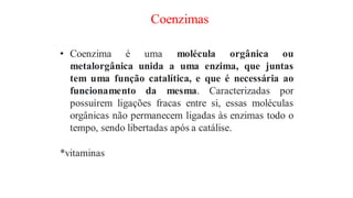 Coenzimas
• Coenzima é uma molécula orgânica ou
metalorgânica unida a uma enzima, que juntas
tem uma função catalítica, e que é necessária ao
funcionamento da mesma. Caracterizadas por
possuírem ligações fracas entre si, essas moléculas
orgânicas não permanecem ligadas às enzimas todo o
tempo, sendo libertadas após a catálise.
*vitaminas
 