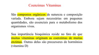 Coenzimas Vitaminas
São compostos orgânicos de natureza e composição
variada. Embora sejam necessárias em pequenas
quantidades, são essenciais para o metabolismo dos
organismos vivos.
Sua importância bioquímica reside no fato de que
muitas vitaminas originam as coenzimas de muitas
enzimas. Outras delas são precursores de hormônios
(vitamina D)
 